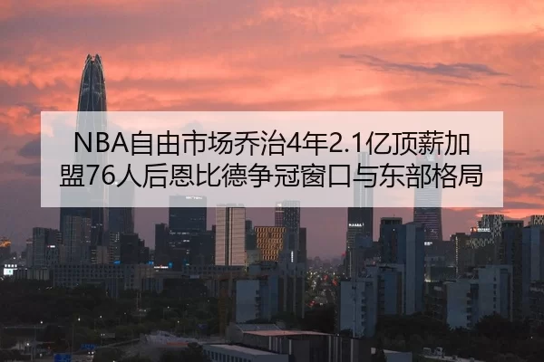 NBA自由市场乔治4年2.1亿顶薪加盟76人后恩比德争冠窗口与东部格局