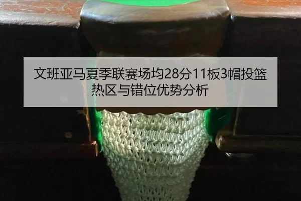 文班亚马夏季联赛场均28分11板3帽投篮热区与错位优势分析